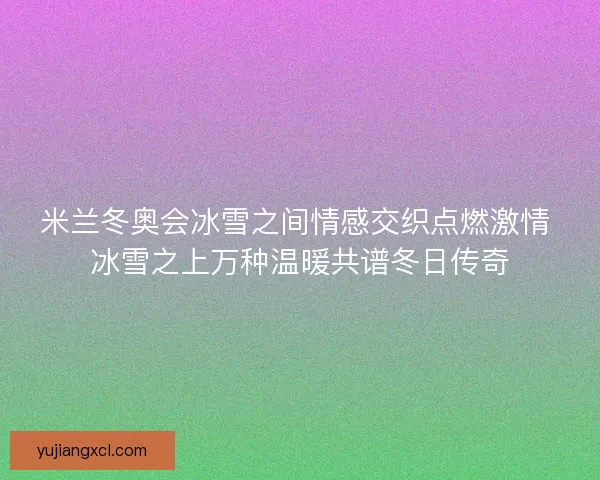 米兰冬奥会冰雪之间情感交织点燃激情 冰雪之上万种温暖共谱冬日传奇