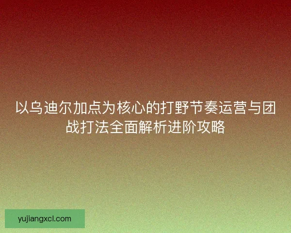 以乌迪尔加点为核心的打野节奏运营与团战打法全面解析进阶攻略