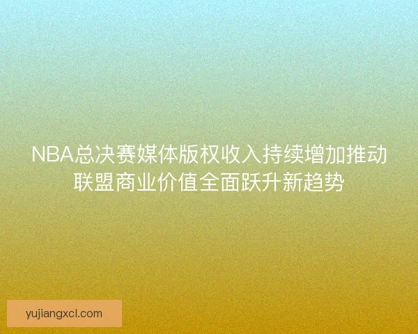 NBA总决赛媒体版权收入持续增加推动联盟商业价值全面跃升新趋势