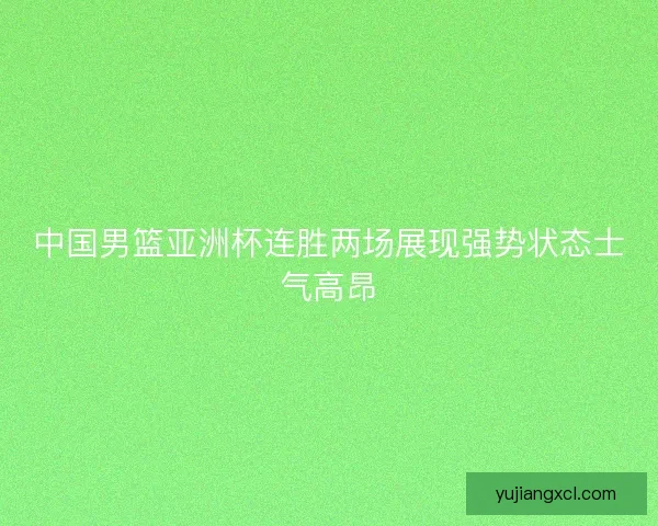 中国男篮亚洲杯连胜两场展现强势状态士气高昂