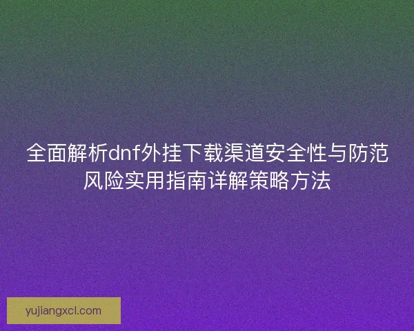 全面解析dnf外挂下载渠道安全性与防范风险实用指南详解策略方法