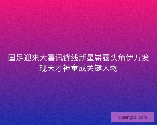 国足迎来大喜讯锋线新星崭露头角伊万发现天才神童成关键人物